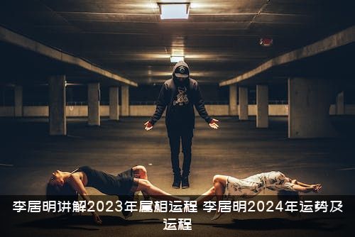 李居明讲解2023年属相运程（李居明2024年运势及运程）