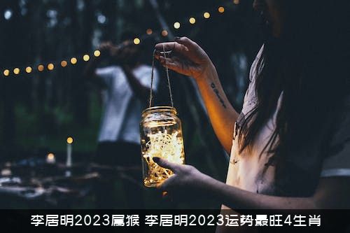 李居明2023属猴（李居明2023运势最旺4生肖）