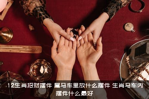 12生肖招财摆件，属马车里放什么摆件？生肖马车内摆件什么最好