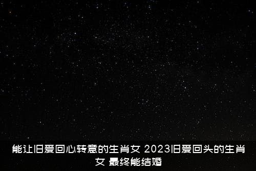 能让旧爱回心转意的生肖女，2021旧爱回头的生肖女，最终能结婚