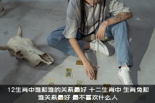 12生肖中谁和谁的关系最好？十二生肖中，生肖兔和谁关系最好？最不喜欢什么人？