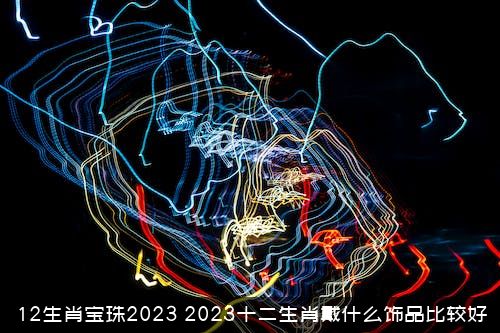 12生肖宝珠2023（2023十二生肖戴什么饰品比较好）