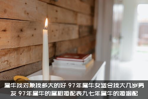 属牛找对象找多大的好（97年属牛女适合找大几岁男友，97年属牛的属相婚配表九七年属牛的婚姻配）