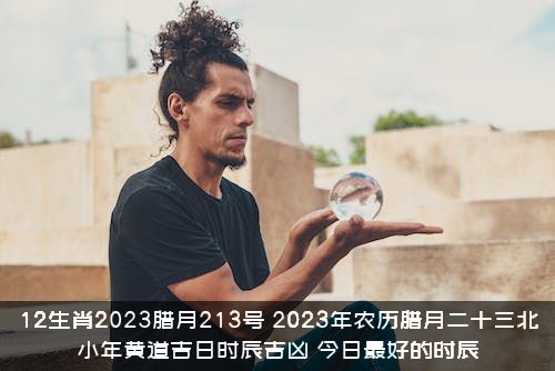 12生肖2023腊月213号，2023年农历腊月二十三北小年黄道吉日时辰吉凶，今日最好的时辰？