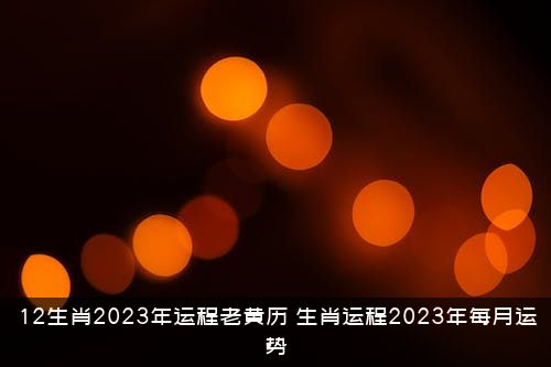 12生肖2023年运程老黄历（生肖运程2023年每月运势）