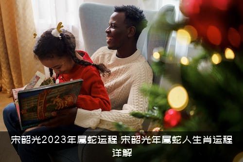 宋韶光2023年属蛇运程（宋韶光年属蛇人生肖运程详解）