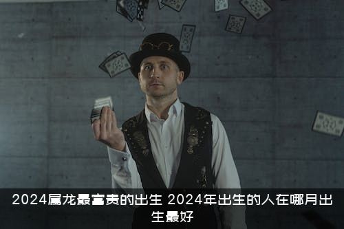 2024属龙最富贵的出生（2024年出生的人在哪月出生最好）